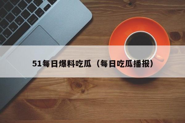 51每日爆料吃瓜(每日吃瓜播报)