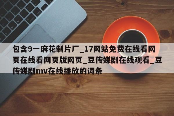 包含9一麻花制片厂_17网站免费在线看网页在线看网页版网页_豆传媒剧在线观看_豆传媒剧mv在线播放的词条