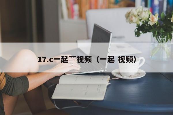 17.c一起艹视频(一起 视频)