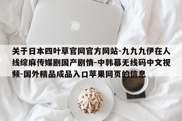 关于日本四叶草官网官方网站-九九九伊在人线综麻传媒剧国产剧情-中韩幕无线码中文视频-国外精品成品入口苹果网页的信息