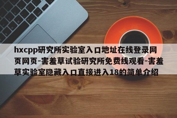 hxcpp研究所实验室入口地址在线登录网页网页-害羞草试验研究所免费线观看-害羞草实验室隐藏入口直接进入18的简单介绍