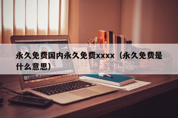 永久免费国内永久免费xxxx(永久免费是什么意思)