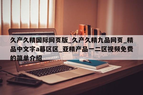久产久精国际网页版_久产久精九品网页_精品中文字a幕区区_亚精产品一二区视频免费的简单介绍