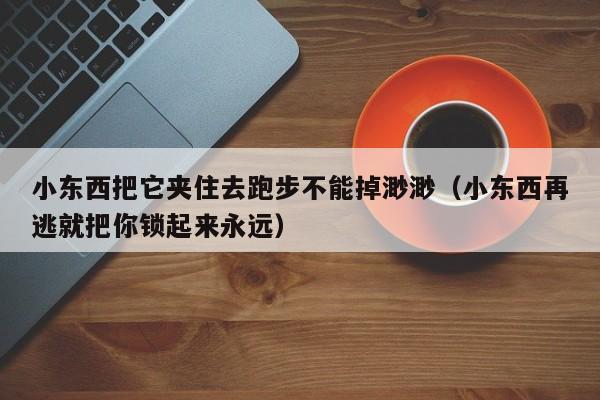 小东西把它夹住去跑步不能掉渺渺(小东西再逃就把你锁起来永远)