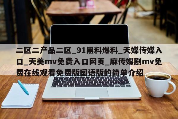 二区二产品二区_91黑料爆料_天媒传媒入口_天美mv免费入口网页_麻传媒剧mv免费在线观看免费版国语版的简单介绍