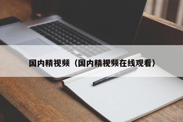 国内精视频(国内精视频在线观看)